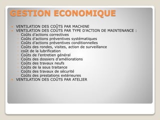 GESTION ECONOMIQUE
 VENTILATION DES COÛTS PAR MACHINE
 VENTILATION DES COÛTS PAR TYPE D’ACTION DE MAINTENANCE :
◦ Coûts d’actions correctives
◦ Coûts d’actions préventives systématiques
◦ Coûts d’actions préventives conditionnelles
◦ Coûts des rondes, visites, action de surveillance
◦ coût de la lubrification
◦ Coûts de l’entretien général
◦ Coûts des dossiers d’améliorations
◦ Coûts des travaux neufs
◦ Coûts de la sous traitance
◦ Coûts des travaux de sécurité
◦ Coûts des prestations extérieures
 VENTILATION DES COÛTS PAR ATELIER
 