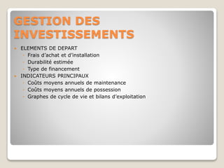 GESTION DES
INVESTISSEMENTS
 ELEMENTS DE DEPART
◦ Frais d’achat et d’installation
◦ Durabilité estimée
◦ Type de financement
 INDICATEURS PRINCIPAUX
◦ Coûts moyens annuels de maintenance
◦ Coûts moyens annuels de possession
◦ Graphes de cycle de vie et bilans d’exploitation
 