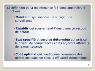 La définition de la maintenance fait donc apparaître 4
notions :
Maintenir qui suppose un suivi et une
surveillance
Rétablir qui sous-entend l’idée d’une correction
de défaut
Etat spécifié et service déterminé qui précise
le niveau de compétences et les objectifs attendus
de la maintenance
Coût optimal qui conditionne l’ensemble des
opérations dans un souci d’efficacité économique
5
 