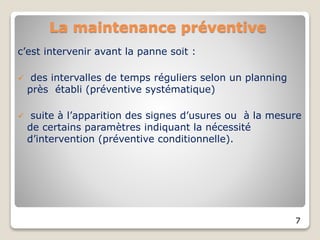 La maintenance préventive
c’est intervenir avant la panne soit :
 des intervalles de temps réguliers selon un planning
près établi (préventive systématique)
 suite à l’apparition des signes d’usures ou à la mesure
de certains paramètres indiquant la nécessité
d’intervention (préventive conditionnelle).
7
 