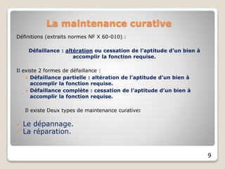 Définitions (extraits normes NF X 60-010) :
Défaillance : altération ou cessation de l’aptitude d’un bien à
accomplir la fonction requise.
Il existe 2 formes de défaillance :
 Défaillance partielle : altération de l’aptitude d’un bien à
accomplir la fonction requise.
 Défaillance complète : cessation de l’aptitude d’un bien à
accomplir la fonction requise.
Il existe Deux types de maintenance curative:
 Le dépannage.
 La réparation.
9
La maintenance curative
 