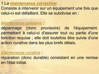 1.La maintenance corrective:
Consiste à intervenir sur un équipement une fois que
celui-ci est défaillant. Elle se subdivise en :
Maintenance palliative :
dépannage (donc provisoire) de l'équipement,
permettant à celui-ci d'assurer tout ou partie d'une
fonction requise ; elle doit toutefois être suivie d'une
action curative dans les plus brefs délais.
Maintenance curative :
réparation (donc durable) consistant en une remise
en l'état initial.
 