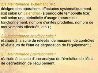2.1 Maintenance systématique :
désigne des opérations effectuées systématiquement,
soit selon un calendrier (à périodicité temporelle fixe),
soit selon une périodicité d'usage (heures de
fonctionnement, nombre d'unités produites, nombre de
mouvements effectués, etc.) ;
2.2 Maintenance conditionnelle :
réalisée à la suite de relevés, de mesures, de contrôles
révélateurs de l'état de dégradation de l'équipement ;
2.3 Maintenance prévisionnelle :
réalisée à la suite d'une analyse de l'évolution de l'état
de dégradation de l'équipement.
 