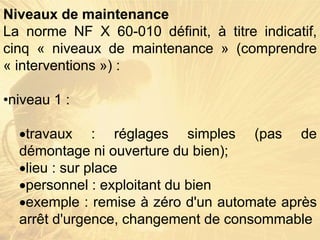Niveaux de maintenance
La norme NF X 60-010 définit, à titre indicatif,
cinq « niveaux de maintenance » (comprendre
« interventions ») :
•niveau 1 :
travaux : réglages simples (pas de
démontage ni ouverture du bien);
lieu : sur place
personnel : exploitant du bien
exemple : remise à zéro d'un automate après
arrêt d'urgence, changement de consommable
 