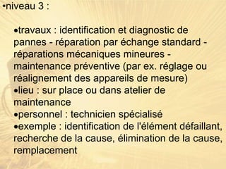 •niveau 3 :
travaux : identification et diagnostic de
pannes - réparation par échange standard -
réparations mécaniques mineures -
maintenance préventive (par ex. réglage ou
réalignement des appareils de mesure)
lieu : sur place ou dans atelier de
maintenance
personnel : technicien spécialisé
exemple : identification de l'élément défaillant,
recherche de la cause, élimination de la cause,
remplacement
 
