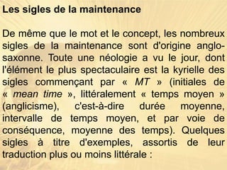 Les sigles de la maintenance
De même que le mot et le concept, les nombreux
sigles de la maintenance sont d'origine anglo-
saxonne. Toute une néologie a vu le jour, dont
l'élément le plus spectaculaire est la kyrielle des
sigles commençant par « MT » (initiales de
« mean time », littéralement « temps moyen »
(anglicisme), c'est-à-dire durée moyenne,
intervalle de temps moyen, et par voie de
conséquence, moyenne des temps). Quelques
sigles à titre d'exemples, assortis de leur
traduction plus ou moins littérale :
 
