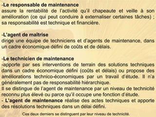 -Le responsable de maintenance
assure la rentabilité de l’activité qu’il chapeaute et veille à son
amélioration (ce qui peut conduire à externaliser certaines tâches) ;
sa responsabilité est technique et financière.
-L’agent de maîtrise
dirige une équipe de techniciens et d’agents de maintenance, dans
un cadre économique défini de coûts et de délais.
-Le technicien de maintenance
-apporte par ses interventions de terrain des solutions techniques
dans un cadre économique défini (coûts et délais) ou propose des
améliorations technico-économiques par un travail d’étude. Il n’a
généralement pas de responsabilité hiérarchique.
Il se distingue de l’agent de maintenance par un niveau de technicité
reconnu plus élevé ou parce qu’il occupe une fonction d’étude.
- L’agent de maintenance réalise des actes techniques et apporte
des résolutions techniques dans un délai défini.
Ces deux derniers se distinguent par leur niveau de technicité.
 