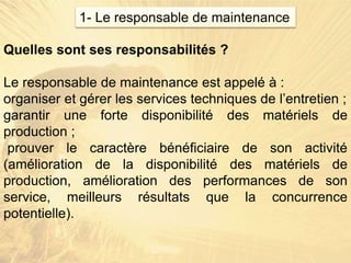 Quelles sont ses responsabilités ?
Le responsable de maintenance est appelé à :
organiser et gérer les services techniques de l’entretien ;
garantir une forte disponibilité des matériels de
production ;
prouver le caractère bénéficiaire de son activité
(amélioration de la disponibilité des matériels de
production, amélioration des performances de son
service, meilleurs résultats que la concurrence
potentielle).
1- Le responsable de maintenance
 