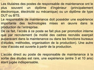 Les titulaires des postes de responsable de maintenance ont le
plus souvent un diplôme d’ingénieur (principalement
électronique, électricité ou mécanique) ou un diplôme de type
DUT ou BTS.
Le responsable de maintenance doit posséder une expérience
importante des technologies mises en œuvre dans la
production de l’entreprise.
De ce fait, l’accès à ce poste se fait plus par promotion interne
que par recrutement (la moitié des cadres recrutés exerçait
auparavant dans la maintenance ou dans les fonctions bureaux
d’études, méthodes, organisation de la production). Une autre
voie d’accès est ouverte à partir de la production.
L’accès direct au poste de responsable de maintenance à la
sortie des études est rare, une expérience (entre 3 et 10 ans)
étant jugée indispensable.
 