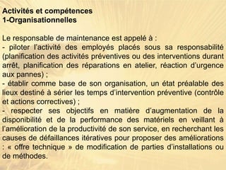 Activités et compétences
1-Organisationnelles
Le responsable de maintenance est appelé à :
- piloter l’activité des employés placés sous sa responsabilité
(planification des activités préventives ou des interventions durant
arrêt, planification des réparations en atelier, réaction d’urgence
aux pannes) ;
- établir comme base de son organisation, un état préalable des
lieux destiné à sérier les temps d’intervention préventive (contrôle
et actions correctives) ;
- respecter ses objectifs en matière d’augmentation de la
disponibilité et de la performance des matériels en veillant à
l’amélioration de la productivité de son service, en recherchant les
causes de défaillances itératives pour proposer des améliorations
: « offre technique » de modification de parties d’installations ou
de méthodes.
 