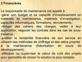 2 Financières
Le responsable de maintenance est appelé à :
-gérer son budget et sa capacité d’investissement en
matériels de maintenance, matériels d’investigation,
capacités informatiques, formations, recrutements ;
-rédiger des cahiers des charges, veiller à leur
application, négocier les contrats dans les cas de sous-
traitance ;
-justifier la rentabilité financière de son service en
utilisant des méthodes de chiffrage et des ratios propres
à la maintenance (théorisation en cours de
développement) ;
-effectuer ou superviser le calcul de coût des projets
pour permettre de choisir la solution la plus rentable.
 