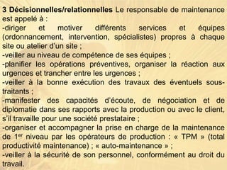3 Décisionnelles/relationnelles Le responsable de maintenance
est appelé à :
-diriger et motiver différents services et équipes
(ordonnancement, intervention, spécialistes) propres à chaque
site ou atelier d’un site ;
-veiller au niveau de compétence de ses équipes ;
-planifier les opérations préventives, organiser la réaction aux
urgences et trancher entre les urgences ;
-veiller à la bonne exécution des travaux des éventuels sous-
traitants ;
-manifester des capacités d’écoute, de négociation et de
diplomatie dans ses rapports avec la production ou avec le client,
s’il travaille pour une société prestataire ;
-organiser et accompagner la prise en charge de la maintenance
de 1er niveau par les opérateurs de production : « TPM » (total
productivité maintenance) ; « auto-maintenance » ;
-veiller à la sécurité de son personnel, conformément au droit du
travail.
 