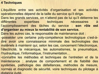 4 Techniques
L’équilibre entre ses activités d’organisation et ses activités
opérationnelles dépend de la taille du service qu’il dirige.
Dans les grands services, on n’attend pas de lui qu’il détienne les
différentes expertises techniques nécessaires à
l’accomplissement des tâches du service : son rôle est
d’organiser au mieux la rentabilité de son service.
Dans les autres cas, le responsable de maintenance doit :
-posséder une certaine poly-compétence technologique c’est-à-
dire avoir une connaissance minimale des technologies des
matériels à maintenir qui, selon les cas, concernent l’électronique,
l’électricité, la mécanique, les automatismes, la pneumatique,
l’hydraulique, l’informatique, l’instrumentation…
-connaître les méthodes et techniques de l’entretien et de la
maintenance : analyse de comportement et de fiabilité des
systèmes, pathologie des défaillances, méthodes de mesure,
normes et diagnostic de sécurité, voire techniques du pilotage à
 