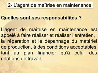 Quelles sont ses responsabilités ?
L’agent de maîtrise en maintenance est
appelé à faire réaliser et réaliser l’entretien,
la réparation et le dépannage du matériel
de production, à des conditions acceptables
tant au plan financier qu’à celui des
relations de travail.
2- L’agent de maîtrise en maintenance
 