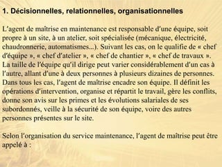 1. Décisionnelles, relationnelles, organisationnelles
L’agent de maîtrise en maintenance est responsable d’une équipe, soit
propre à un site, à un atelier, soit spécialisée (mécanique, électricité,
chaudronnerie, automatismes…). Suivant les cas, on le qualifie de « chef
d’équipe », « chef d’atelier », « chef de chantier », « chef de travaux ».
La taille de l’équipe qu’il dirige peut varier considérablement d’un cas à
l’autre, allant d’une à deux personnes à plusieurs dizaines de personnes.
Dans tous les cas, l’agent de maîtrise encadre son équipe. Il définit les
opérations d’intervention, organise et répartit le travail, gère les conflits,
donne son avis sur les primes et les évolutions salariales de ses
subordonnés, veille à la sécurité de son équipe, voire des autres
personnes présentes sur le site.
Selon l’organisation du service maintenance, l’agent de maîtrise peut être
appelé à :
 