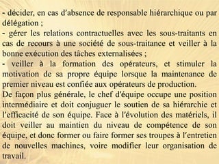 - décider, en cas d’absence de responsable hiérarchique ou par
délégation ;
- gérer les relations contractuelles avec les sous-traitants en
cas de recours à une société de sous-traitance et veiller à la
bonne exécution des tâches externalisées ;
- veiller à la formation des opérateurs, et stimuler la
motivation de sa propre équipe lorsque la maintenance de
premier niveau est confiée aux opérateurs de production.
De façon plus générale, le chef d’équipe occupe une position
intermédiaire et doit conjuguer le soutien de sa hiérarchie et
l’efficacité de son équipe. Face à l’évolution des matériels, il
doit veiller au maintien du niveau de compétence de son
équipe, et donc former ou faire former ses troupes à l’entretien
de nouvelles machines, voire modifier leur organisation de
travail.
 