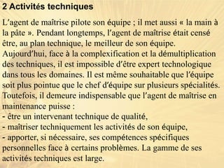2 Activités techniques
L’agent de maîtrise pilote son équipe ; il met aussi « la main à
la pâte ». Pendant longtemps, l’agent de maîtrise était censé
être, au plan technique, le meilleur de son équipe.
Aujourd’hui, face à la complexification et la démultiplication
des techniques, il est impossible d’être expert technologique
dans tous les domaines. Il est même souhaitable que l’équipe
soit plus pointue que le chef d’équipe sur plusieurs spécialités.
Toutefois, il demeure indispensable que l’agent de maîtrise en
maintenance puisse :
- être un intervenant technique de qualité,
- maîtriser techniquement les activités de son équipe,
- apporter, si nécessaire, ses compétences spécifiques
personnelles face à certains problèmes. La gamme de ses
activités techniques est large.
 