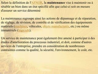 Selon la définition de l'AFNOR, la maintenance vise à maintenir ou à
rétablir un bien dans un état spécifié afin que celui-ci soit en mesure
d'assurer un service déterminé
La maintenance regroupe ainsi les actions de dépannage et de réparation,
de réglage, de révision, de contrôle et de vérification des équipements
matériels (machines, véhicules, objets manufacturés, etc.) ou même
immatériels (logiciels).
Un service de maintenance peut également être amené à participer à des
études d'amélioration du processus industriel, et doit, comme d'autres
services de l'entreprise, prendre en considération de nombreuses
contraintes comme la qualité, la sécurité, l'environnement, le coût, etc.
 