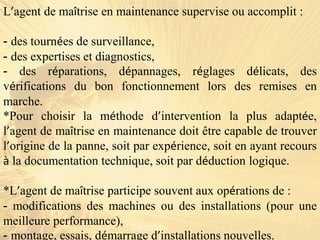 L’agent de maîtrise en maintenance supervise ou accomplit :
- des tournées de surveillance,
- des expertises et diagnostics,
- des réparations, dépannages, réglages délicats, des
vérifications du bon fonctionnement lors des remises en
marche.
*Pour choisir la méthode d’intervention la plus adaptée,
l’agent de maîtrise en maintenance doit être capable de trouver
l’origine de la panne, soit par expérience, soit en ayant recours
à la documentation technique, soit par déduction logique.
*L’agent de maîtrise participe souvent aux opérations de :
- modifications des machines ou des installations (pour une
meilleure performance),
- montage, essais, démarrage d’installations nouvelles.
 