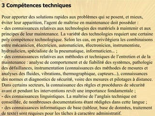 3 Compétences techniques
Pour apporter des solutions rapides aux problèmes qui se posent, et mieux,
éviter leur apparition, l’agent de maîtrise en maintenance doit posséder :
- des connaissances relatives aux technologies des matériels à maintenir et aux
principes de leur maintenance. La variété des technologies requiert une certaine
poly compétence technologique. Selon les cas, on privilégiera les combinaisons
entre mécanicien, électricien, automaticien, électronicien, instrumentiste,
hydraulicien, spécialiste de la pneumatique, informaticien… ;
- des connaissances relatives aux méthodes et techniques de l’entretien et de la
maintenance : analyse de comportement et de fiabilité des systèmes, pathologie
des défaillances, instrumentation (connaissances des méthodes de mesures et
analyses des fluides, vibrations, thermographique, capteurs…), connaissances
des normes et diagnostics de sécurité, voire des mesures et pilotages à distance.
Dans certains secteurs, la connaissance des règles et procédures de sécurité
avant et pendant les interventions revêt une importance fondamentale ;
- des connaissances linguistiques. La maîtrise de l’anglais technique est
conseillée, de nombreuses documentations étant rédigées dans cette langue ;
- des connaissances informatiques de base (tableur, base de données, traitement
de texte) sont requises pour les tâches à caractère administratif.
 