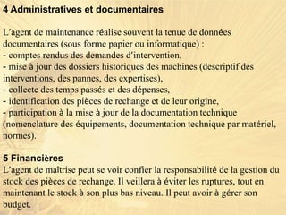 4 Administratives et documentaires
L’agent de maintenance réalise souvent la tenue de données
documentaires (sous forme papier ou informatique) :
- comptes rendus des demandes d’intervention,
- mise à jour des dossiers historiques des machines (descriptif des
interventions, des pannes, des expertises),
- collecte des temps passés et des dépenses,
- identification des pièces de rechange et de leur origine,
- participation à la mise à jour de la documentation technique
(nomenclature des équipements, documentation technique par matériel,
normes).
5 Financières
L’agent de maîtrise peut se voir confier la responsabilité de la gestion du
stock des pièces de rechange. Il veillera à éviter les ruptures, tout en
maintenant le stock à son plus bas niveau. Il peut avoir à gérer son
budget.
 