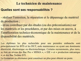 Quelles sont ses responsabilités ?
- réaliser l’entretien, la réparation et le dépannage du matériel
de production ;
- et/ou contribuer par des études (ou des préconisations) sur
les matériels et les procédures, et par des mises en œuvre, à
l’amélioration technico-économique de la maintenance et de la
disponibilité des matériels.
Le technicien de maintenance
Les diplômes les plus recherchés pour une première embauche sont
principalement les BTS et les DUT, axés maintenance ou ayant une dominante
électricité, électronique ou électrotechnique. Certains recrutements, plus rares,
se font au niveau des Bac Pro « MSMA », « EIE » et « production mécanique
», et des Bac Techno STI.
La formation en alternance peut constituer un plus pour obtenir un poste.
 