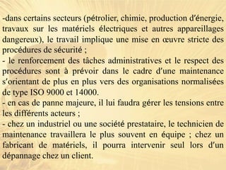 -dans certains secteurs (pétrolier, chimie, production d’énergie,
travaux sur les matériels électriques et autres appareillages
dangereux), le travail implique une mise en œuvre stricte des
procédures de sécurité ;
- le renforcement des tâches administratives et le respect des
procédures sont à prévoir dans le cadre d’une maintenance
s’orientant de plus en plus vers des organisations normalisées
de type ISO 9000 et 14000.
- en cas de panne majeure, il lui faudra gérer les tensions entre
les différents acteurs ;
- chez un industriel ou une société prestataire, le technicien de
maintenance travaillera le plus souvent en équipe ; chez un
fabricant de matériels, il pourra intervenir seul lors d’un
dépannage chez un client.
 