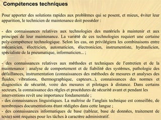 Compétences techniques
Pour apporter des solutions rapides aux problèmes qui se posent, et mieux, éviter leur
apparition, le technicien de maintenance doit posséder :
- des connaissances relatives aux technologies des matériels à maintenir et aux
principes de leur maintenance. La variété de ces technologies requiert une certaine
poly-compétence technologique. Selon les cas, on privilégiera les combinaisons entre
mécanicien, électricien, automaticien, électronicien, instrumentiste, hydraulicien,
spécialiste de la pneumatique, informaticien… ;
- des connaissances relatives aux méthodes et techniques de l’entretien et de la
maintenance : analyse de comportement et de fiabilité des systèmes, pathologie des
défaillances, instrumentation (connaissances des méthodes de mesures et analyses des
fluides, vibrations, thermographique, capteurs…), connaissances des normes et
diagnostics de sécurité, voire des mesures et pilotages à distance. Dans certains
secteurs, la connaissance des règles et procédures de sécurité avant et pendant les
interventions revêt une importance fondamentale ;
- des connaissances linguistiques. La maîtrise de l’anglais technique est conseillée, de
nombreuses documentations étant rédigées dans cette langue ;
- des connaissances informatiques de base (tableur, base de données, traitement de
texte) sont requises pour les tâches à caractère administratif.
 