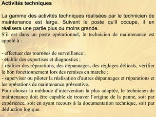Activités techniques
La gamme des activités techniques réalisées par le technicien de
maintenance est large. Suivant le poste qu’il occupe, il en
réalisera une partie plus ou moins grande.
S’il est dans un poste opérationnel, le technicien de maintenance est
appelé à :
- effectuer des tournées de surveillance ;
- établir des expertises et diagnostics ;
- réaliser des réparations, des dépannages, des réglages délicats, vérifier
le bon fonctionnement lors des remises en marche ;
- superviser ou piloter la réalisation d’autres dépannages et réparations et
les opérations de maintenance préventive.
Pour choisir la méthode d’intervention la plus adaptée, le technicien de
maintenance doit être capable de trouver l’origine de la panne, soit par
expérience, soit en ayant recours à la documentation technique, soit par
déduction logique.
 