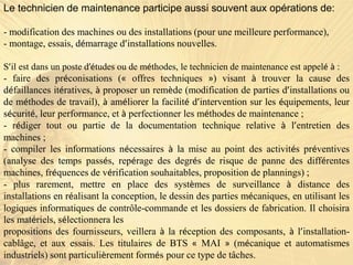 Le technicien de maintenance participe aussi souvent aux opérations de:
- modification des machines ou des installations (pour une meilleure performance),
- montage, essais, démarrage d’installations nouvelles.
S’il est dans un poste d’études ou de méthodes, le technicien de maintenance est appelé à :
- faire des préconisations (« offres techniques ») visant à trouver la cause des
défaillances itératives, à proposer un remède (modification de parties d’installations ou
de méthodes de travail), à améliorer la facilité d’intervention sur les équipements, leur
sécurité, leur performance, et à perfectionner les méthodes de maintenance ;
- rédiger tout ou partie de la documentation technique relative à l’entretien des
machines ;
- compiler les informations nécessaires à la mise au point des activités préventives
(analyse des temps passés, repérage des degrés de risque de panne des différentes
machines, fréquences de vérification souhaitables, proposition de plannings) ;
- plus rarement, mettre en place des systèmes de surveillance à distance des
installations en réalisant la conception, le dessin des parties mécaniques, en utilisant les
logiques informatiques de contrôle-commande et les dossiers de fabrication. Il choisira
les matériels, sélectionnera les
propositions des fournisseurs, veillera à la réception des composants, à l’installation-
cablâge, et aux essais. Les titulaires de BTS « MAI » (mécanique et automatismes
industriels) sont particulièrement formés pour ce type de tâches.
 