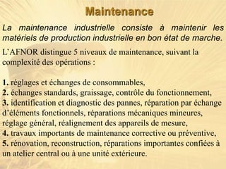 La maintenance industrielle consiste à maintenir les
matériels de production industrielle en bon état de marche.
L’AFNOR distingue 5 niveaux de maintenance, suivant la
complexité des opérations :
1. réglages et échanges de consommables,
2. échanges standards, graissage, contrôle du fonctionnement,
3. identification et diagnostic des pannes, réparation par échange
d’éléments fonctionnels, réparations mécaniques mineures,
réglage général, réalignement des appareils de mesure,
4. travaux importants de maintenance corrective ou préventive,
5. rénovation, reconstruction, réparations importantes confiées à
un atelier central ou à une unité extérieure.
Maintenance
 