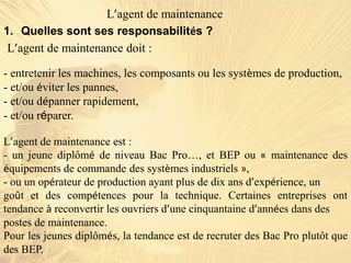 1. Quelles sont ses responsabilités ?
- entretenir les machines, les composants ou les systèmes de production,
- et/ou éviter les pannes,
- et/ou dépanner rapidement,
- et/ou réparer.
L’agent de maintenance
L’agent de maintenance doit :
L’agent de maintenance est :
- un jeune diplômé de niveau Bac Pro…, et BEP ou « maintenance des
équipements de commande des systèmes industriels »,
- ou un opérateur de production ayant plus de dix ans d’expérience, un
goût et des compétences pour la technique. Certaines entreprises ont
tendance à reconvertir les ouvriers d’une cinquantaine d’années dans des
postes de maintenance.
Pour les jeunes diplômés, la tendance est de recruter des Bac Pro plutôt que
des BEP.
 