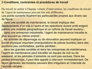 2-Conditions, contraintes et procédures de travail
Du travail en atelier à l’équipe volante d’intervention, les conditions de travail
de l’agent de maintenance peuvent être très différentes.
Les points suivants illustrent les particularités propres aux divers cas
de figure:
_ dans une société de maintenance, le travail implique des
déplacements d’un site à l’autre et les opérations durant arrêt exigent
parfois une mobilité géographique et un rythme de travail soutenu ;
_ dans une entreprise industrielle, l’agent de maintenance travaille le
plus souvent au même endroit ;
_ les activités de dépannage ou de rénovation peuvent impliquer un
travail physique important (manipulations de pièces lourdes) dans des
positions peu confortables, parfois pénibles ;
_ dans les grandes sociétés et dans les entreprises de maintenance,
l’agent de maintenance peut travailler en équipe de nuit ou de
weekend, et les périodes d’astreinte ne sont pas exclues. Dans les
petites entreprises, il peut être appelé à intervenir immédiatement. De
façon générale, les horaires peuvent être irréguliers et l’intensité de
l’activité variable ;
 