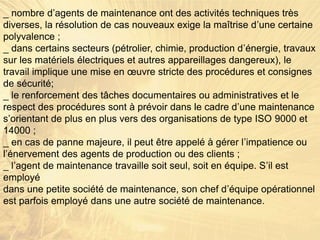 _ nombre d’agents de maintenance ont des activités techniques très
diverses, la résolution de cas nouveaux exige la maîtrise d’une certaine
polyvalence ;
_ dans certains secteurs (pétrolier, chimie, production d’énergie, travaux
sur les matériels électriques et autres appareillages dangereux), le
travail implique une mise en œuvre stricte des procédures et consignes
de sécurité;
_ le renforcement des tâches documentaires ou administratives et le
respect des procédures sont à prévoir dans le cadre d’une maintenance
s’orientant de plus en plus vers des organisations de type ISO 9000 et
14000 ;
_ en cas de panne majeure, il peut être appelé à gérer l’impatience ou
l’énervement des agents de production ou des clients ;
_ l’agent de maintenance travaille soit seul, soit en équipe. S’il est
employé
dans une petite société de maintenance, son chef d’équipe opérationnel
est parfois employé dans une autre société de maintenance.
 