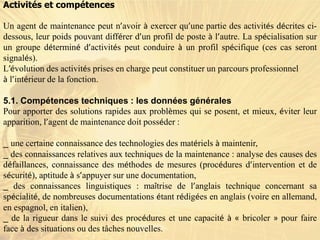 Activités et compétences
Un agent de maintenance peut n’avoir à exercer qu’une partie des activités décrites ci-
dessous, leur poids pouvant différer d’un profil de poste à l’autre. La spécialisation sur
un groupe déterminé d’activités peut conduire à un profil spécifique (ces cas seront
signalés).
L’évolution des activités prises en charge peut constituer un parcours professionnel
à l’intérieur de la fonction.
5.1. Compétences techniques : les données générales
Pour apporter des solutions rapides aux problèmes qui se posent, et mieux, éviter leur
apparition, l’agent de maintenance doit posséder :
_ une certaine connaissance des technologies des matériels à maintenir,
_ des connaissances relatives aux techniques de la maintenance : analyse des causes des
défaillances, connaissance des méthodes de mesures (procédures d’intervention et de
sécurité), aptitude à s’appuyer sur une documentation,
_ des connaissances linguistiques : maîtrise de l’anglais technique concernant sa
spécialité, de nombreuses documentations étant rédigées en anglais (voire en allemand,
en espagnol, en italien),
_ de la rigueur dans le suivi des procédures et une capacité à « bricoler » pour faire
face à des situations ou des tâches nouvelles.
 