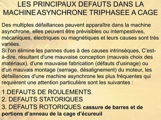 LES PRINCIPAUX DEFAUTS DANS LA
MACHINEASYNCHRONE TRIPHASEE A CAGE
Des multiples défaillances peuvent apparaître dans la machine
asynchrone, elles peuvent être prévisibles ou intempestives,
mécaniques, électriques ou magnétiques et leurs causes sont très
variées.
Si l'on élimine les pannes dues à des causes intrinsèques, C’est-
à-dire, résultant d'une mauvaise conception (mauvais choix des
matériaux), d'une mauvaise fabrication (défauts d'usinage) ou
d'un mauvais montage (serrage, désalignement) du moteur, les
défaillances d'une machine asynchrone les plus fréquentes qui
requièrent une attention particulière sont les suivantes :
1.DEFAUTS DE ROULEMENTS.
2. DEFAUTS STATORIQUES
3. DEFAUTS ROTORIQUES: cassure de barres et de
portions d’anneau de la cage d’écureuil
 
