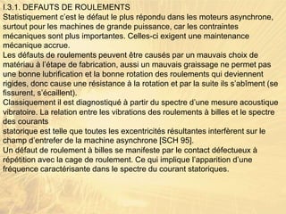 I.3.1. DEFAUTS DE ROULEMENTS
Statistiquement c’est le défaut le plus répondu dans les moteurs asynchrone,
surtout pour les machines de grande puissance, car les contraintes
mécaniques sont plus importantes. Celles-ci exigent une maintenance
mécanique accrue.
Les défauts de roulements peuvent être causés par un mauvais choix de
matériau à l’étape de fabrication, aussi un mauvais graissage ne permet pas
une bonne lubrification et la bonne rotation des roulements qui deviennent
rigides, donc cause une résistance à la rotation et par la suite ils s’abîment (se
fissurent, s’écaillent).
Classiquement il est diagnostiqué à partir du spectre d’une mesure acoustique
vibratoire. La relation entre les vibrations des roulements à billes et le spectre
des courants
statorique est telle que toutes les excentricités résultantes interfèrent sur le
champ d’entrefer de la machine asynchrone [SCH 95].
Un défaut de roulement à billes se manifeste par le contact défectueux à
répétition avec la cage de roulement. Ce qui implique l’apparition d’une
fréquence caractérisante dans le spectre du courant statoriques.
 
