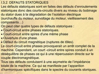 I.3.2. DEFAUTS STATORIQUES
Les défauts statoriques sont en faites des défauts d’enroulements
statoriques donc des courts-circuits divers au niveau du bobinage
du stator dues à la dégradation de l’isolation électrique
(surchauffe du moteur, survoltage du moteur, vieillissement des
composants…)
On peut citer quatre types de défauts statoriques :
Court-circuit entre phases statoriques.
Court-circuit entre spires d'une même phase
Ouverture d'une phase.
Défaut du circuit magnétique (ruptures de tôles).
Le court-circuit entre phases provoquerait un arrêt complet de la
machine. Cependant, un court -circuit entre spires conduit à un
déséquilibre de phases ce qui à une répercussion directe sur le
couple électromagnétique.
Tous ces défauts conduisent à une asymetrie de l’impédance
totale de la machine. Ce qui se manifeste par l’apparition
d’harmoniques spécifiques dans le spectre du courants storiques.
 