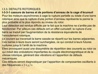 I.3.3. DEFAUTS ROTORIQUES
I-3-3-1 cassure de barres et de portions d’anneau de la cage d’écureuil
Pour les moteurs asynchrones à cage la rupture partielle ou totale d’une barre
rotorique ainsi que la rupture d’une portion d’anneau représente la panne la
plus probable et la plus répondu au niveau du rotor.
Leur détection est rendue difficile par le fait que la machine ne s’arrête pas de
fonctionner. Par ailleurs ces défauts ont un effet cumulatif, la rupture d’une
barre se traduit par l’augmentation de la résistance équivalente de
l’enroulement rotorique.
Le courant qui traversait la barre cassée se répartit sur les barres adjacentes.
Ces barres à leurs tours seront surchargées, ce qui conduit à leurs futures
ruptures jusqu’à l’arrêt de la machine.
Elles provoquent aussi une dissymétrie de répartition des courants au rotor ce
qui induit des ondulations importantes du couple électromagnétique et de la
vitesse rotorique, générant des vibrations et l’apparition de défauts
mécaniques.
Ces défauts seront diagnostiquer par l’apparition de composantes oscillants à
des fréquences « 2 k g f »
 