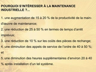 1. une augmentation de 15 à 20 % de la productivité de la main-
d'œuvre de maintenance;
2. une réduction de 25 à 50 % en termes de temps d’arrêt
imprévus;
3. une réduction de 10 % sur les coûts des pièces de rechange;
4. une diminution des appels de service de l’ordre de 40 à 50 %;
et
5. une diminution des heures supplémentaires d’environ 20 à 40
% après installation d’un tel système.
POURQUOI S’INTÉRESSER À LA MAINTENANCE
INDUSTRIELLE ?...
 