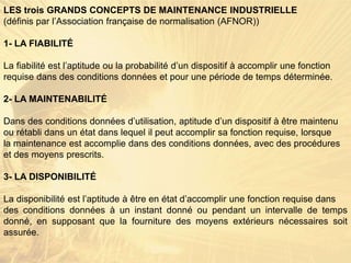 LES trois GRANDS CONCEPTS DE MAINTENANCE INDUSTRIELLE
(définis par l’Association française de normalisation (AFNOR))
1- LA FIABILITÉ
La fiabilité est l’aptitude ou la probabilité d’un dispositif à accomplir une fonction
requise dans des conditions données et pour une période de temps déterminée.
2- LA MAINTENABILITÉ
Dans des conditions données d’utilisation, aptitude d’un dispositif à être maintenu
ou rétabli dans un état dans lequel il peut accomplir sa fonction requise, lorsque
la maintenance est accomplie dans des conditions données, avec des procédures
et des moyens prescrits.
3- LA DISPONIBILITÉ
La disponibilité est l’aptitude à être en état d’accomplir une fonction requise dans
des conditions données à un instant donné ou pendant un intervalle de temps
donné, en supposant que la fourniture des moyens extérieurs nécessaires soit
assurée.
 