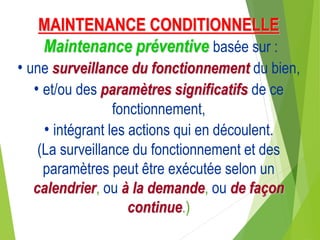 MAINTENANCE CONDITIONNELLE
Maintenance préventive basée sur :
• une surveillance du fonctionnement du bien,
• et/ou des paramètres significatifs de ce
fonctionnement,
• intégrant les actions qui en découlent.
(La surveillance du fonctionnement et des
paramètres peut être exécutée selon un
calendrier, ou à la demande, ou de façon
continue.)
 