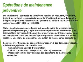 Opérations de maintenance
préventive
Les inspections : contrôles de conformité réalisés en mesurant, observant,
testant ou calibrant les caractéristiques significatives d’un bien. En général,
l’inspection peut être réalisée avant, pendant ou après d’autres activités de
maintenance (EN 13306 : avril 2001).
Visites : opérations de surveillance qui, dans le cadre de la maintenance
préventive systématique, s’opèrent selon une périodicité déterminée. Ces
interventions correspondent à une liste d’opérations définies préalablement
qui peuvent entraîner des démontages d’organes et une immobilisation du
matériel. Une visite peut entraîner une action de maintenance corrective.
Contrôles : vérifications de conformité par rapport à des données préétablies
suivies d’un jugement. Le contrôle peut :
•Comporter une activité d’information
•Inclure une décision : acceptation, rejet, ajournement
•Déboucher comme les visites sur des opérations de maintenance
corrective
 