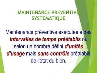 MAINTENANCE PREVENTIVE
SYSTEMATIQUE
Maintenance préventive exécutée à des
intervalles de temps préétablis ou
selon un nombre défini d'unités
d'usage mais sans contrôle préalable
de l'état du bien.
 