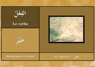 ‫ْل‬ ِ
      ُ ‫الفع‬
    Le verbe



       ‫َر‬
       َُ َّ‫جي‬
Badigeonner à la chaux   ou « blanchir » :   ‫ض‬
                                             َُ َّ‫بَي‬
 