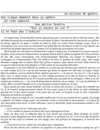 Un	million	de	géants…
Une	traque	démente	dans	la	sphère
Un	rien	capturé
Une	petite	fenêtre
“Est-il	encore	en	vie	?”
Il	ne	faut	pas	l’oublier
	
A	l’improviste,	d’innombrables	portes	apparaissent	qui	s’ouvrent,	les	unes	à	côté	des	autres	;	des
enfilades	de	portes	qui	se	multiplient	et	se	succèdent.	Et	dans	l’encadrement	de	chacune	de	ces	milliers
de	 portes	 apparaît	 un	 géant	 à	 moitié	 nu	 dont	 la	 taille	 est	 ceinte	 d’une	 écharpe	 rouge.	 Tous	 se
ressemblent.	Leur	torse	velu	est	surmonté	d’une	petite	tête.	Ils	ont	chacun	un	filet	sur	leur	épaule	nue.
Un	million	de	géants	apparaissent	ici	comme	s’ils	sortaient	des	profondeurs	de	la	mer.
Brok	bondit	vers	une	porte	en	déclenchant	le	signal	à	chaque	pas.	Il	se	heurte	à	la	surface	concave.
Soudain,	toutes	les	portes	disparaissent,	les	géants	entrent	dans	la	sphère	en	agitant	leur	filet	au-dessus
de	 leur	 tête.	 Leurs	 mouvements	 sont	 monstrueusement	 déformés,	 les	 visages	 se	 défigurent	 et
s’allongent	 en	 d’interminables	 files.	 Un	 million	 de	 filets	 le	 guettent	 de	 toutes	 parts.	 Une	 traque
démente	s’engage	dans	la	sphère.	Brok	fuit,	glisse,	s’esquive,	saute,	heurte	les	murs.	Mais	chacun	de
ses	pas	le	trahit	d’avance	et	le	désigne	à	l’enfer	entier	de	ces	monstres	déformés.
Et	pourtant,	si	on	veut	réfléchir	un	instant,	ce	ne	sont	que	des	illusions	que	créent	les	miroirs,	on
se	rend	compte	qu’il	n’y	a	qu’un	seul	homme	qui	danse	en	agitant	son	filet	dans	un	espace	limité.
Mais	les	timbres,	sous	les	pieds	de	Brok,	hurlent	sans	merci	:	«	Je	suis	ici	!	Je	suis	ici	!	»	Et,	d’après
leurs	 voix,	 le	 géant	 dirige	 sa	 traque.	 Le	 filet	 voltige	 au-dessus	 de	 la	 tête	 de	 Brok	 et	 l’homme	 se
rapproche	insensiblement	de	lui.	Il	n’est	plus	possible,	plus	possible	de	lui	échapper.	«	Mais	je	ne	me
rendrai	pas	comme	ça…	»	un	coup	de	poing	dans	la	poitrine,	un	au	visage	;	un	coup	de	pied	dans	le
ventre.	Mais	son	pied	rebondit	sur	le	corps	du	géant	comme	la	balle	sur	un	mur.
Brok	épuisé	par	cette	chasse	démente	s’écroule	au	milieu	des	miroirs.	Le	large	filet	retombe	sur
lui.	 Il	 se	 resserre	 progressivement	 autour	 de	 son	 corps	 jusqu’à	 ce	 que	 Brok	 se	 sente	 solidement
garrotté	 par	 le	 dur	 nœud	 coulant.	 A	 tel	 point	 que	 ses	 yeux	 se	 ferment	 et	 que	 la	 nuit	 s’engouffre
lentement	au	fond	de	ses	pupilles.
Brok	a	encore	le	temps	de	voir	une	petite	fenêtre	qui	s’ouvre	au	sommet	de	la	coupole.	Un	visage
y	apparaît.	Un	hideux	visage	jaune,	une	barbiche	rousse	se	terminant	en	deux	pointes	;	à	la	place	du
nez,	deux	petits	trous	noirs,	la	lèvre	inférieure,	noire	et	desséchée,	pend	curieusement	comme	si	elle
pourrissait.
—	Est-il	encore	en	vie	?	interroge	une	voix.
—	Il	vit	!	souffle	le	géant	en	levant	la	tête	et	en	s’épongeant	le	front.
Mais	 ces	 deux	 voix	 se	 mêlaient	 déjà	 au	 rêve	 ancien	 qui	 renaissait.	 Deux	 hommes	 en	 cache-
poussière	jaune	dégageant	une	forte	odeur	de	phénol,	se	penchent	sur	lui.	L’un	d’eux	tâte	du	pied	le
tas	gris	de	son	corps	et	remonte	sur	son	visage,	avec	une	grimace	de	répugnance,	le	bord	de	son
manteau.
—	Il	est	encore	en	vie,	répète	une	voix	déçue	qui	s’impatience.
Brok	fait	des	efforts	pour	soulever	ses	paupières	et	pour	tenter	de	convaincre	quelqu’un,	qu’il
 