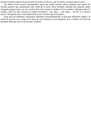 devine	en	bonne	santé	et	en	possession	de	toutes	ses	forces,	que	lui,	Brok,	n’est	pas	encore	mort.
Au	 milieu	 d’une	 brume	 nauséabonde,	 pend	 une	 petite	 lumière	 jaune,	 quelque	 part	 parmi	 de
lourdes	 poutres	 qui	 soutiennent	 cette	 voûte	 de	 la	 mort.	 Deux	 hommes	 exhalant	 une	 glaciale	 santé,
chargent	quelque	chose	sur	une	civière.	Puis	leurs	mains	se	tendent	et	leurs	jambes	s’ébranlent	dans	le
couloir,	entre	les	lits,	suivant	un	rythme	monotone	:	une,	deux…	une,	deux…	Au	fur	et	à	mesure
qu’ils	s’éloignent,	leur	corps	disparaît	et	on	ne	voit	plus	que	leurs	pieds…
Tout	cela	est	tellement	surprenant,	tellement	incompréhensible	et	pourtant	tellement	simple	!	Il
suffit	de	couvrir	son	visage	d’un	bout	de	son	manteau	et	tout	disparaît,	tout	s’achève.	Le	bord	du
manteau.	Rien	que	cela.	Il	ne	faut	pas	l’oublier.
 