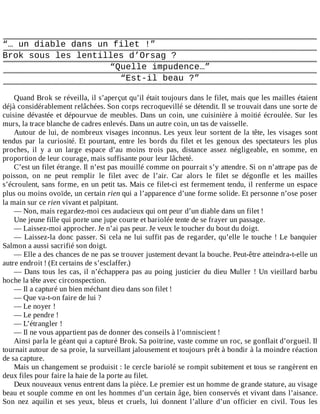 “…	un	diable	dans	un	filet	!”
Brok	sous	les	lentilles	d’Orsag	?
“Quelle	impudence…”
“Est-il	beau	?”
	
Quand	Brok	se	réveilla,	il	s’aperçut	qu’il	était	toujours	dans	le	filet,	mais	que	les	mailles	étaient
déjà	considérablement	relâchées.	Son	corps	recroquevillé	se	détendit.	Il	se	trouvait	dans	une	sorte	de
cuisine	dévastée	et	dépourvue	de	meubles.	Dans	un	coin,	une	cuisinière	à	moitié	écroulée.	Sur	les
murs,	la	trace	blanche	de	cadres	enlevés.	Dans	un	autre	coin,	un	tas	de	vaisselle.
Autour	de	lui,	de	nombreux	visages	inconnus.	Les	yeux	leur	sortent	de	la	tête,	les	visages	sont
tendus	 par	 la	 curiosité.	 Et	 pourtant,	 entre	 les	 bords	 du	 filet	 et	 les	 genoux	 des	 spectateurs	 les	 plus
proches,	 il	 y	 a	 un	 large	 espace	 d’au	 moins	 trois	 pas,	 distance	 assez	 négligeable,	 en	 somme,	 en
proportion	de	leur	courage,	mais	suffisante	pour	leur	lâcheté.
C’est	un	filet	étrange.	Il	n’est	pas	mouillé	comme	on	pourrait	s’y	attendre.	Si	on	n’attrape	pas	de
poisson,	 on	 ne	 peut	 remplir	 le	 filet	 avec	 de	 l’air.	 Car	 alors	 le	 filet	 se	 dégonfle	 et	 les	 mailles
s’écroulent,	sans	forme,	en	un	petit	tas.	Mais	ce	filet-ci	est	fermement	tendu,	il	renferme	un	espace
plus	ou	moins	ovoïde,	un	certain	rien	qui	a	l’apparence	d’une	forme	solide.	Et	personne	n’ose	poser
la	main	sur	ce	rien	vivant	et	palpitant.
—	Non,	mais	regardez-moi	ces	audacieux	qui	ont	peur	d’un	diable	dans	un	filet	!
Une	jeune	fille	qui	porte	une	jupe	courte	et	bariolée	tente	de	se	frayer	un	passage.
—	Laissez-moi	approcher.	Je	n’ai	pas	peur.	Je	veux	le	toucher	du	bout	du	doigt.
—	Laissez-la	donc	passer.	Si	cela	ne	lui	suffit	pas	de	regarder,	qu’elle	le	touche	!	Le	banquier
Salmon	a	aussi	sacrifié	son	doigt.
—	Elle	a	des	chances	de	ne	pas	se	trouver	justement	devant	la	bouche.	Peut-être	atteindra-t-elle	un
autre	endroit	!	(Et	certains	de	s’esclaffer.)
—	Dans	tous	les	cas,	il	n’échappera	pas	au	poing	justicier	du	dieu	Muller	!	Un	vieillard	barbu
hoche	la	tête	avec	circonspection.
—	Il	a	capturé	un	bien	méchant	dieu	dans	son	filet	!
—	Que	va-t-on	faire	de	lui	?
—	Le	noyer	!
—	Le	pendre	!
—	L’étrangler	!
—	Il	ne	vous	appartient	pas	de	donner	des	conseils	à	l’omniscient	!
Ainsi	parla	le	géant	qui	a	capturé	Brok.	Sa	poitrine,	vaste	comme	un	roc,	se	gonflait	d’orgueil.	Il
tournait	autour	de	sa	proie,	la	surveillant	jalousement	et	toujours	prêt	à	bondir	à	la	moindre	réaction
de	sa	capture.
Mais	un	changement	se	produisit	:	le	cercle	bariolé	se	rompit	subitement	et	tous	se	rangèrent	en
deux	files	pour	faire	la	haie	de	la	porte	au	filet.
Deux	nouveaux	venus	entrent	dans	la	pièce.	Le	premier	est	un	homme	de	grande	stature,	au	visage
beau	et	souple	comme	en	ont	les	hommes	d’un	certain	âge,	bien	conservés	et	vivant	dans	l’aisance.
Son	 nez	 aquilin	 et	 ses	 yeux,	 bleus	 et	 cruels,	 lui	 donnent	 l’allure	 d’un	 officier	 en	 civil.	 Tous	 les
 