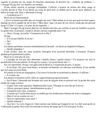 regards	se	portent	sur	lui,	toutes	les	bouches	chuchotent.	Et	derrière	lui	–	malheur	de	malheur	!	–
l’aveugle	Orsag	avec	ses	lentilles	aux	tempes.
D’une	 allure	 assurée	 et	 presque	 triomphale,	 l’officier	 s’avance	 au	 milieu	 des	 deux	 rangs	 et
s’arrête	devant	le	filet.	Il	lui	donne	un	coup	de	pied	avec	ce	dédain	qu’on	aurait	pour	déplacer	un
ballot	de	linge	sale.	Puis	s’adressant	à	Orsag	:
—	Comment	est-il	?
Brok	eut	un	frémissement.
«	Est-il	vraiment	possible	que	cet	aveugle	me	voie	?	Moi-même	je	ne	sais	pas	quel	est	mon	aspect.
Quelqu’un	est-il	capable	de	me	le	dire	?	Mon	Dieu	!	que	j’ai	peur	de	ces	verres	ronds	qui	me	percent
jusqu’à	l’âme	!	J’ai	peur,	j’ai	peur	de	les	regarder.	»
Mais	l’aveugle	Orsag	tourne	déjà	les	vis	dentées	derrière	ses	oreilles	et	met	ses	lentilles	au	point.
Le	géant	velu,	le	premier,	rompt	le	silence	curieux	suspendu	dans	l’air.
—	Alors,	Orsag,	accouche	!	Comment	est-il	vêtu	?
Orsag	:
—	Il	n’est	pas	habillé.	Il	est	nu	!
—	Nu	!
—	Oh	!
Les	dames	présentes	ouvrent	simultanément	la	bouche	:	on	dirait	un	chapelet	d’ellipses.
—	Quelle	impudeur	!
L’une	 d’elles,	 dont	 les	 seins	 poudrés	 émergent	 d’un	 profond	 décolleté,	 s’évanouit.	 D’autres
quittent	précipitamment	la	pièce.
Brok	ne	se	sent	plus	de	joie.
«	L’aveugle	ne	voit	pas	mes	vêtements	!	Quelle	chance	!	quelle	chance	!	J’ai	toujours	sur	moi	le
portefeuille	et	les	documents.	Si	Orsag	les	voyait,	c’en	serait	fait	de	moi	!	»
Sur	ces	entrefaites,	Orsag	s’est	approché	de	Brok	et,	l’examinant	de	près,	il	ajoute	:
—	Il	est	blanc.	Ses	yeux	sont	blancs,	sa	bouche	est	blanche,	ses	cheveux	sont	blancs.	Il	me	semble
que	son	sang	est	aussi	blanc.
Et	comme	le	ferait	un	maquignon,	il	lui	ouvre	la	bouche	et	examinant	sa	denture,	il	affirme	:
—	Il	a	trente	ans.
Les	dames	revenaient	à	elles.	Elles	se	rapprochaient	progressivement.
—	Est-il	beau	?	demanda	une	brunette	aux	yeux	de	tzigane	dont	on	pouvait	voir	la	pointe	des	seins
fardée	de	rouge	à	lèvres.
—	A	quoi	rime	votre	question,	Mademoiselle	Laure	?	Puisque	je	vous	dis	qu’il	est	nu	!
—	Allons,	pourquoi	penser	immédiatement	au	pire	?
—	Comment	osez-vous,	comtesse…
—	J’estime	qu’il	cache	bien	mieux	sa	nudité	que	les	nombreuses	femmes	de	notre	compagnie.
—	Mais	il	est	nu	comme	un	ver	!
—	Vous	le	représentez-vous	ainsi	?
—	Quelle	fantaisie	!
—	Aux	fers	!	La	voix	claqua	et	c’était	comme	une	chaîne	qui	frappait	le	sol.	Le	chef	avait	parlé	en
s’adressant	au	géant.	Son	ordre	fut	exécuté	en	moins	de	temps	qu’il	n’en	faut	pour	le	dire.
 