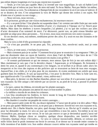 pas	enfuie	depuis	longtemps	et	n’as-tu	pas	rejoint	ton	royaume	?
—	Seule,	je	n’en	suis	pas	capable.	Mais	j’ai	inventé	une	ruse	magnifique.	Je	sais	où	habite	Lord
Humperlink	qui	m’enleva	un	jour	hors	de	mon	nid	natal.	Tu	feras	Muller.	Non	pas	Muller	lui-même,
mais	tu	imiteras	sa	voix.	Tu	ordonneras	à	Humperlink	de	me	reconduire	là	où	il	est	venu	m’enlever.	Il
ne	 se	 doutera	 de	 rien.	 C’est	 uniquement	 la	 voix	 de	 Muller	 qui	 donne	 des	 ordres	 à	 ses	 sujets.	 Nul
d’entre	eux	n’a	jamais	vu	son	visage…
—	Nous	verrons,	nous	verrons…
Et	la	princesse,	grisée	par	une	vision	enchanteresse,	lui	murmure	encore	:
—	Il	y	a	un	pont	là-bas	!	Une	planche	est	suspendue	dans	l’air	comme	une	table	fixée	par	une	seule
arête	au	mur	de	Mullertown.	Les	hirondelles	d’acier	s’y	réunissent	à	l’époque	où	l’or	fleurit	pour
Muller.	 Mais	 dans	 les	 ténèbres	 à	 travers	 lesquelles	 j’ai	 pénétré,	 j’ai	 vu	 que	 des	 voiliers	 aux	 ailes
d’acier	 dormaient	 d’un	 sommeil	 de	 mort.	 J’ai	 découvert,	 parmi	 eux,	 un	 petit	 oiseau	 bleuâtre	 qui
possède	un	siège	pour	deux	personnes…	Toi	et	moi,	nous	nous	envolerons	vers	notre	royaume…
Et	ces	derniers	mots,	eux-mêmes,	semblaient	porter	des	ailes.	Il	y	avait	en	eux	des	lointains	et	de
doux	confins.
Mais	la	voix	à	côté	d’elle	gravement	lui	répondit	:
—	 Ce	 n’est	 pas	 possible.	 Je	 ne	 peux	 pas.	 Toi,	 princesse,	 fuis,	 envole-toi	 seule,	 moi	 je	 reste
jusqu’à…
—	Alors,	je	reste	aussi,	s’exclama	la	princesse.
—	Mais	comment	puis-je	te	cacher	?	Comment	ferai-je	pour	te	soustraire	à	sa	vengeance	?	Moi,	je
puis	me	dissimuler	dans	un	rayon	de	lumière,	vivre	dans	l’œil	de	Muller	!	Que	faire	de	toi	?	Où
pourrai-je	cacher	tes	yeux	aux	siens	?	Soustraire	tes	mains	à	ses	griffes	?
—	Je	connais	parfaitement	ce	qui	me	menace,	mon	amour.	Que	de	fois	je	me	suis	enfuie	déjà	!
Mais	maintenant	je	sais	que	c’est	la	dernière	chance	!	Auparavant,	je	m’échappais.	Ils	fermaient	à
demi	les	yeux	et,	quand	le	jeu	commençait	à	les	fatiguer,	on	m’arrêtait	et	je	devais	subir	alors	les
moqueries	et	les	rires	des	espions	et	des	policiers	qui	se	trouvaient	au	bout	de	tous	mes	voyages.
Aujourd’hui,	à	tes	côtés,	je	n’ai	plus	peur	de	ces	monstres.	Je	crains	seulement	ses	soleils	qui	nous
guettent	dans	les	ténèbres.	Je	sais	qu’aujourd’hui,	c’est	pour	la	dernière	fois.	Mais	la	fuite	sans	toi,
que	signifierait-elle	?	Le	colibri	bleu	attend	;	viens,	enlève-moi	!
»	Mon	père,	le	dernier	roi	des	Barbes	blanches,	pleure	sur	son	trône.	Il	n’a	personne	à	qui	léguer
son	royaume.	Sa	fille	unique	a	été	enlevée	par	un	sorcier	et,	au	pied	de	la	tour,	a	poussé	le	premier
églantier…
»	Le	parc,	autour	du	château,	est	envahi	par	les	plantes	sauvages.
»	Les	branches	des	platanes	ont	atteint	les	murs	et	font	tomber	le	plâtre.
»	Le	mélèze	a	mordu	de	ses	dents	les	créneaux.
»	 Les	 lilas	 envahissent	 les	 fenêtres,	 le	 lierre	 monte	 le	 long	 de	 l’escalier	 d’honneur	 ;	 dans	 les
corniches,	la	bruyère	et	le	serpolet	fleurissent.
»	Ma	chambre	à	coucher	est	peuplée	de	rosiers	sauvages…
—	Mon	pauvre	petit	conte	de	fée,	ma	douce	églantine	!	J’aurai	tant	de	peine	à	te	dire	adieu	!	Mais
je	ne	peux	pas	quitter	Mullertown	et	toi,	tu	ne	peux	pas	y	demeurer.	Envole-toi	vers	ton	royaume	et	là,
attends-moi.	Dis	à	Barbe	blanche,	ton	père,	quel	étrange	fiancé	tu	as.	Dis-lui	qu’il	viendra	un	jour
pour	lui	demander	ta	main.	Ce	sera	un	jour	qui	ressemblera	à	tous	les	autres.	Toi-même	tu	ne	me
reconnaîtras	pas,	puisque	tu	me	verras.	Je	ne	sais	pas	encore	ce	que	je	deviendrai	quand	j’aurai	tué
Ohisver	 Muller.	 Quelque	 chose	 se	 remplira,	 quelque	 chose	 disparaîtra,	 une	 lumière	 terrible
s’éteindra.	 Quelque	 chose	 s’écroulera…	 Ce	 sera	 ce	 colosse	 inconcevable,	 dément,	 ce	 colosse	 aux
mille	folies	dont	le	poids	immense	me	broie	le	cerveau.	Il	se	dresse	sur	le	monde	entier	comme	la
folle	invention	d’un	diable	ivre.	Son	ombre	obscure	couvre	même	ton	royaume	natal	qui	tombe	en
 